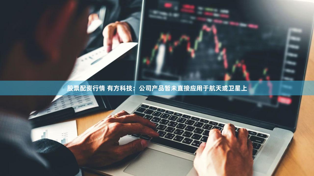 股票配资行情 有方科技：公司产品暂未直接应用于航天或卫星上