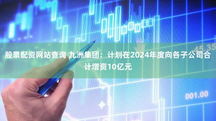 股票配资网站查询 九洲集团：计划在2024年度向各子公司合计增资10亿元