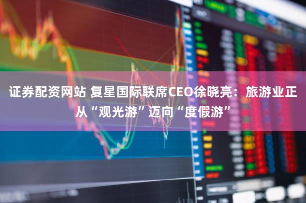证券配资网站 复星国际联席CEO徐晓亮:旅游业正从“观光游”迈向“度假游”