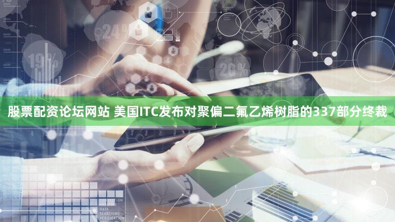 股票配资论坛网站 美国ITC发布对聚偏二氟乙烯树脂的337部分终裁