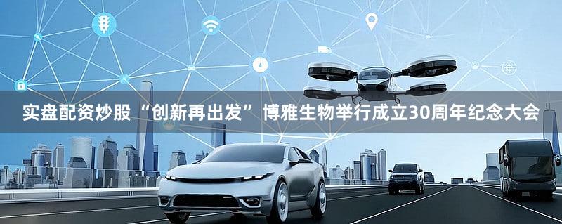 实盘配资炒股 “创新再出发” 博雅生物举行成立30周年纪念大会