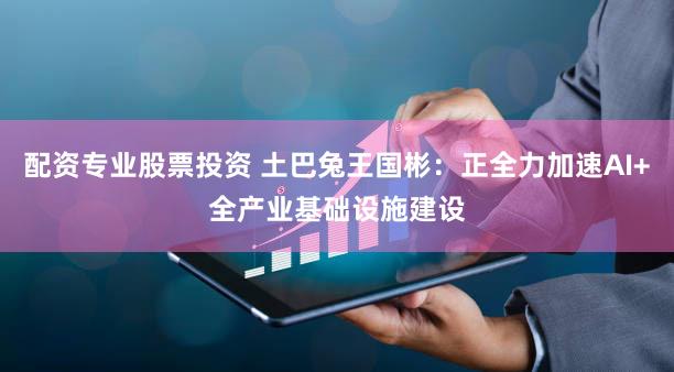 配资专业股票投资 土巴兔王国彬:正全力加速AI+全产业基础设施建设