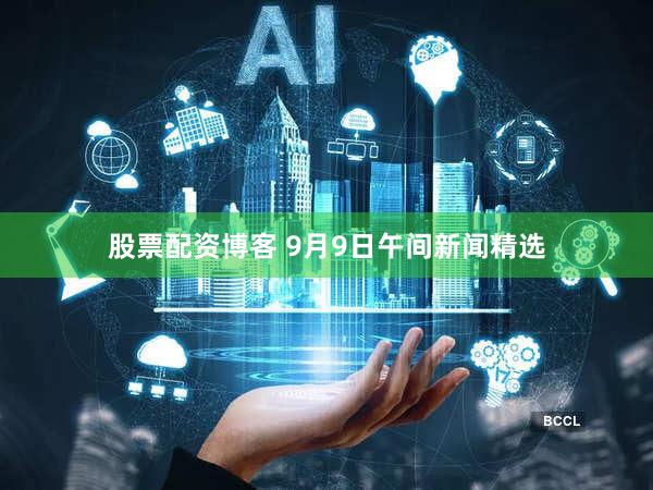 股票配资博客 9月9日午间新闻精选