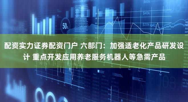 配资实力证券配资门户 六部门：加强适老化产品研发设计 重点开发应用养老服务机器人等急需产品