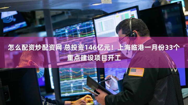 怎么配资炒配资网 总投资146亿元！上海临港一月份33个重点建设项目开工