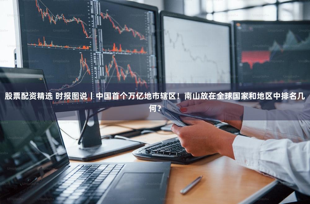 股票配资精选 时报图说丨中国首个万亿地市辖区！南山放在全球国家和地区中排名几何？