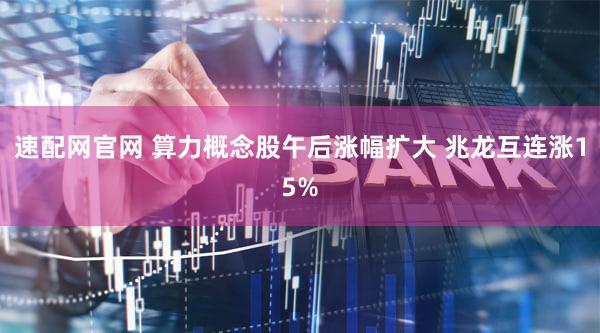 速配网官网 算力概念股午后涨幅扩大 兆龙互连涨15%