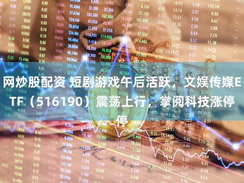 网炒股配资 短剧游戏午后活跃，文娱传媒ETF（516190）震荡上行，掌阅科技涨停