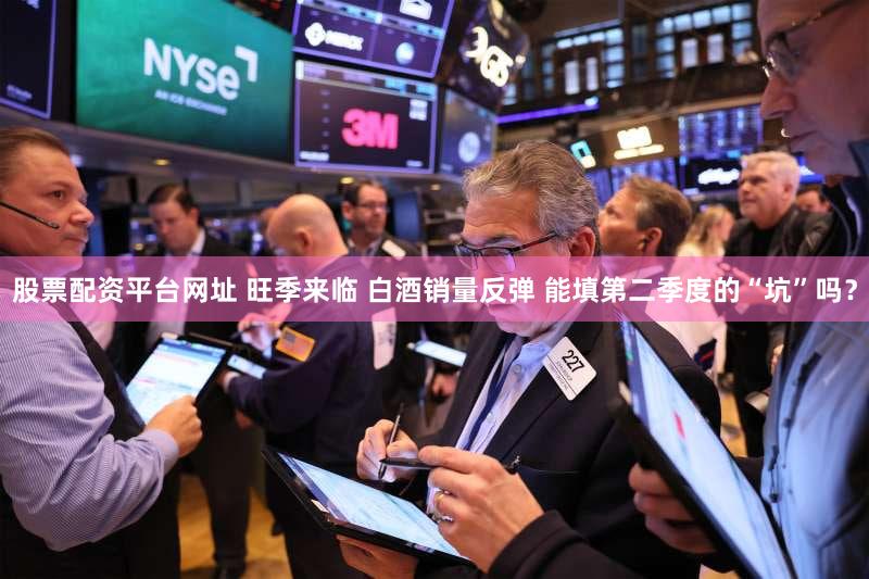 股票配资平台网址 旺季来临 白酒销量反弹 能填第二季度的“坑”吗?
