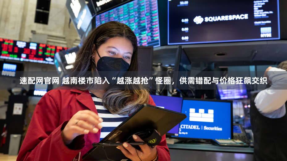 速配网官网 越南楼市陷入“越涨越抢”怪圈，供需错配与价格狂飙交织