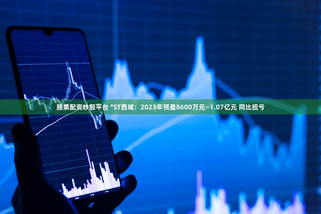 股票配资炒股平台 *ST西域：2023年预盈8600万元—1.07亿元 同比扭亏