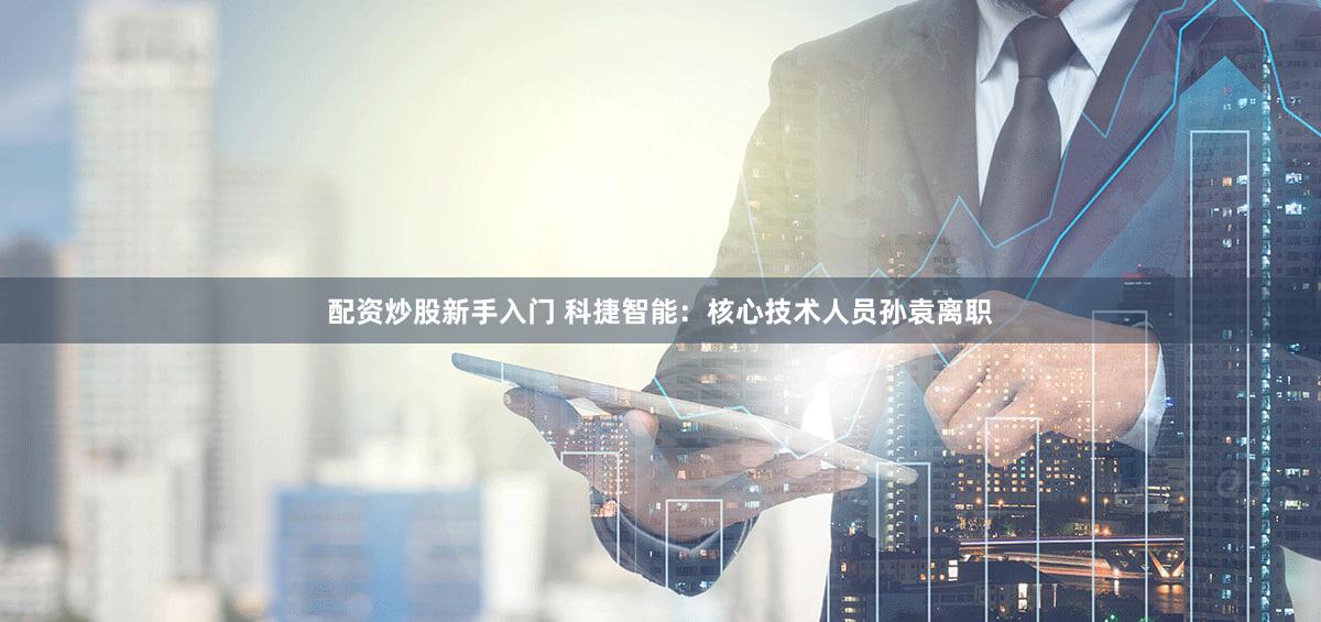 配资炒股新手入门 科捷智能：核心技术人员孙袁离职
