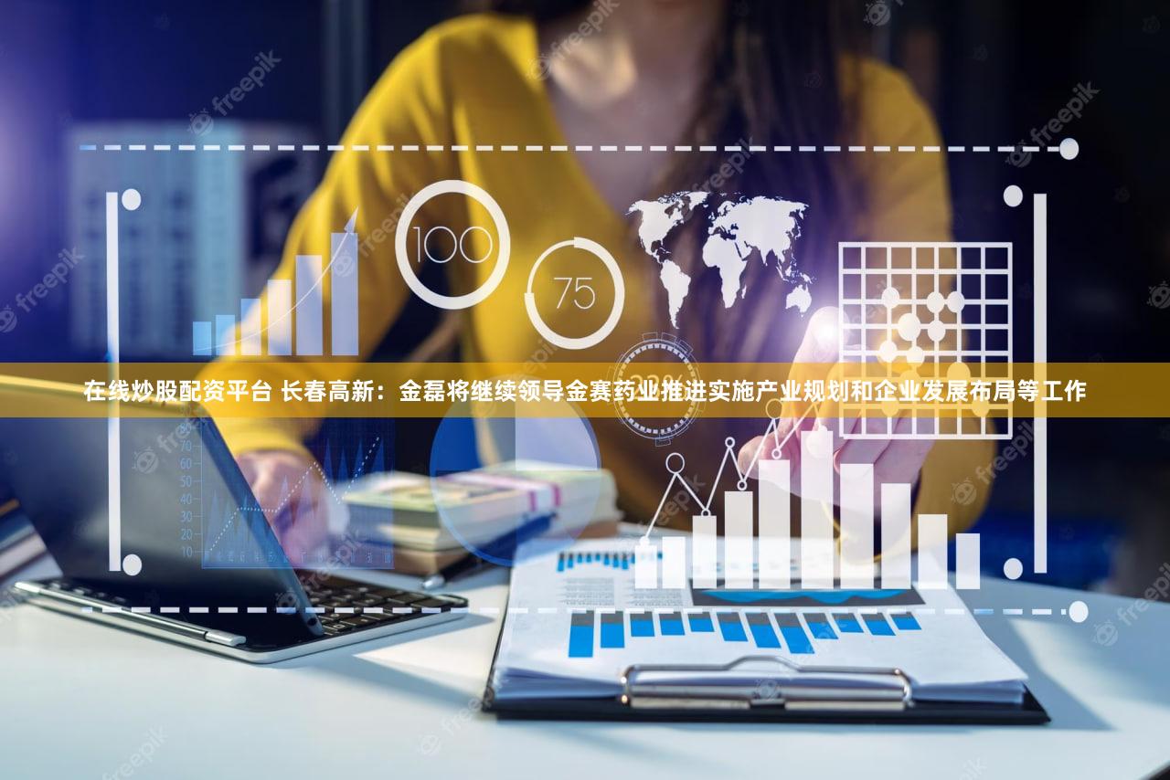在线炒股配资平台 长春高新：金磊将继续领导金赛药业推进实施产业规划和企业发展布局等工作
