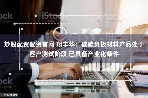 炒股配资配资官网 翔丰华：硅碳负极材料产品处于客户测试阶段 已具备产业化条件