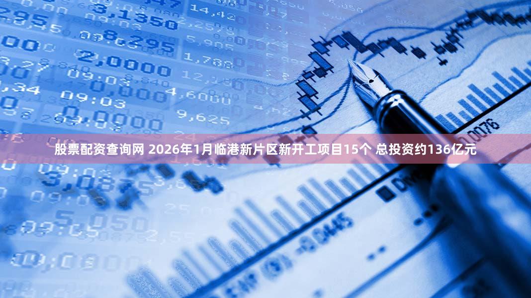 股票配资查询网 2026年1月临港新片区新开工项目15个 总投资约136亿元