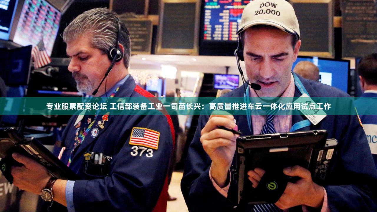 专业股票配资论坛 工信部装备工业一司苗长兴：高质量推进车云一体化应用试点工作