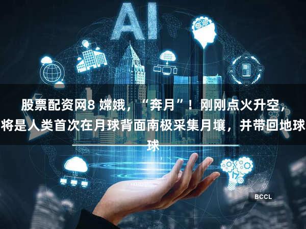 股票配资网8 嫦娥,“奔月”!刚刚点火升空,将是人类首次在月球背面南极采集月壤,并带回地球
