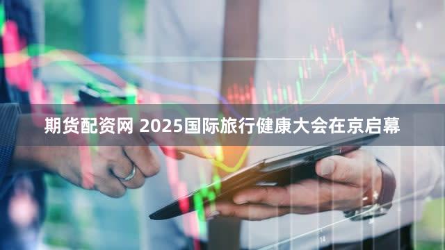 期货配资网 2025国际旅行健康大会在京启幕