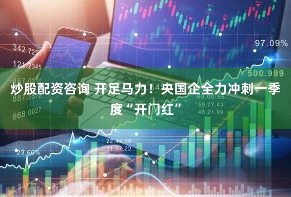 炒股配资咨询 开足马力！央国企全力冲刺一季度“开门红”