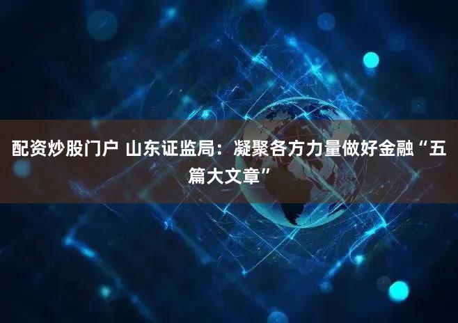 配资炒股门户 山东证监局：凝聚各方力量做好金融“五篇大文章”