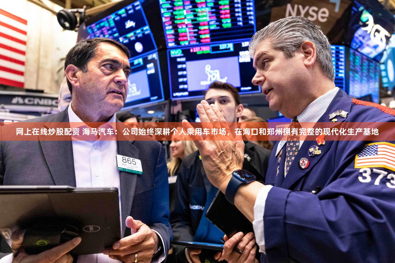 网上在线炒股配资 海马汽车：公司始终深耕个人乘用车市场，在海口和郑州拥有完整的现代化生产基地