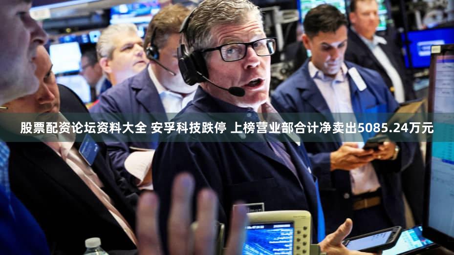 股票配资论坛资料大全 安孚科技跌停 上榜营业部合计净卖出5085.24万元