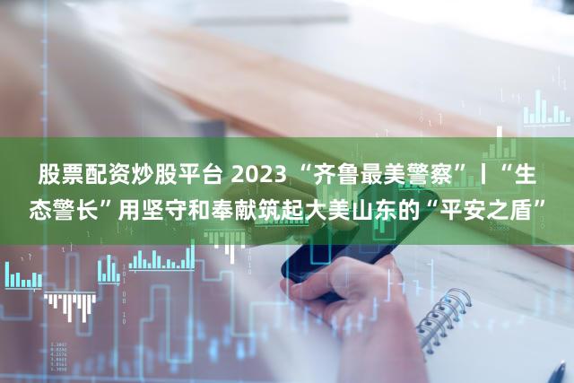 股票配资炒股平台 2023 “齐鲁最美警察”丨“生态警长”用坚守和奉献筑起大美山东的“平安之盾”