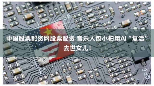 中国股票配资网股票配资 音乐人包小柏用AI“复活”去世女儿！