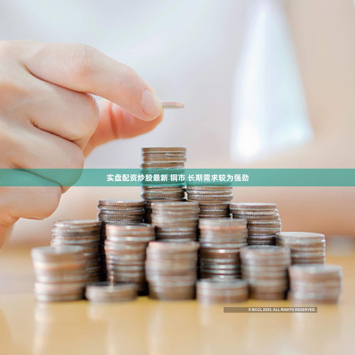 实盘配资炒股最新 铜市 长期需求较为强劲