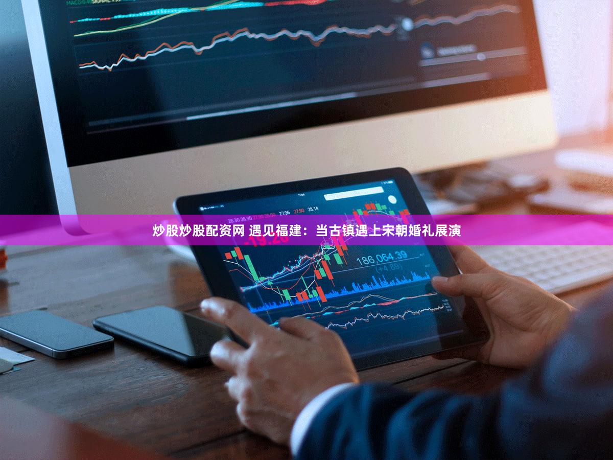 炒股炒股配资网 遇见福建：当古镇遇上宋朝婚礼展演
