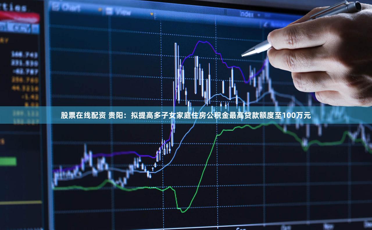 股票在线配资 贵阳：拟提高多子女家庭住房公积金最高贷款额度至100万元