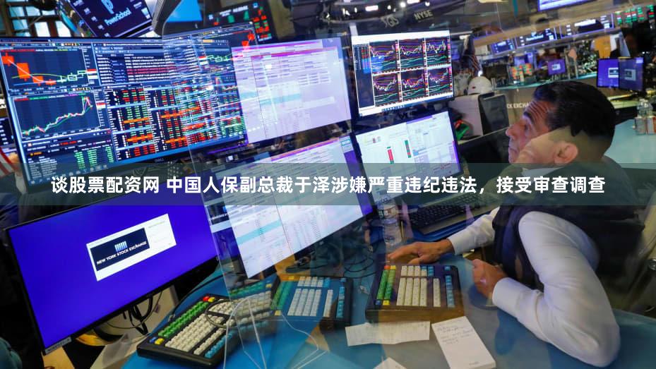 谈股票配资网 中国人保副总裁于泽涉嫌严重违纪违法，接受审查调查