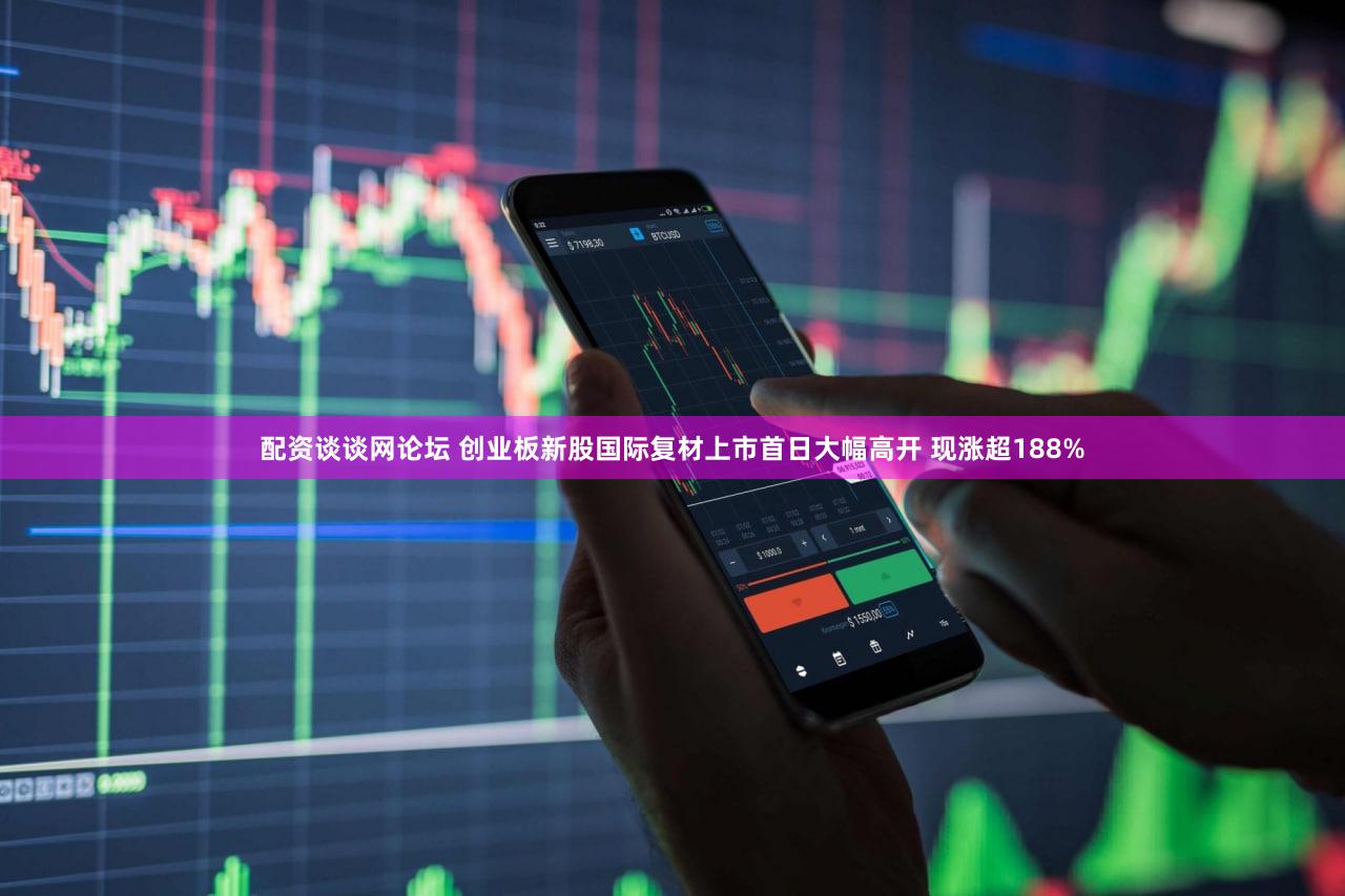 配资谈谈网论坛 创业板新股国际复材上市首日大幅高开 现涨超188%
