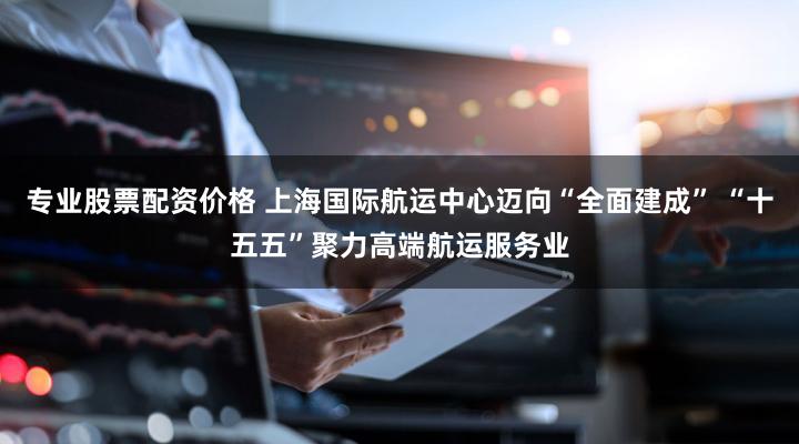 专业股票配资价格 上海国际航运中心迈向“全面建成” “十五五”聚力高端航运服务业