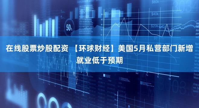 在线股票炒股配资 【环球财经】美国5月私营部门新增就业低于预期