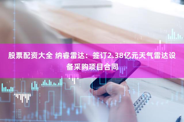 股票配资大全 纳睿雷达：签订2.38亿元天气雷达设备采购项目合同