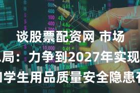 谈股票配资网 市场监管总局:力争到2027年实现儿童和学生用品质量安全隐患有效治理、安全水平显著提升