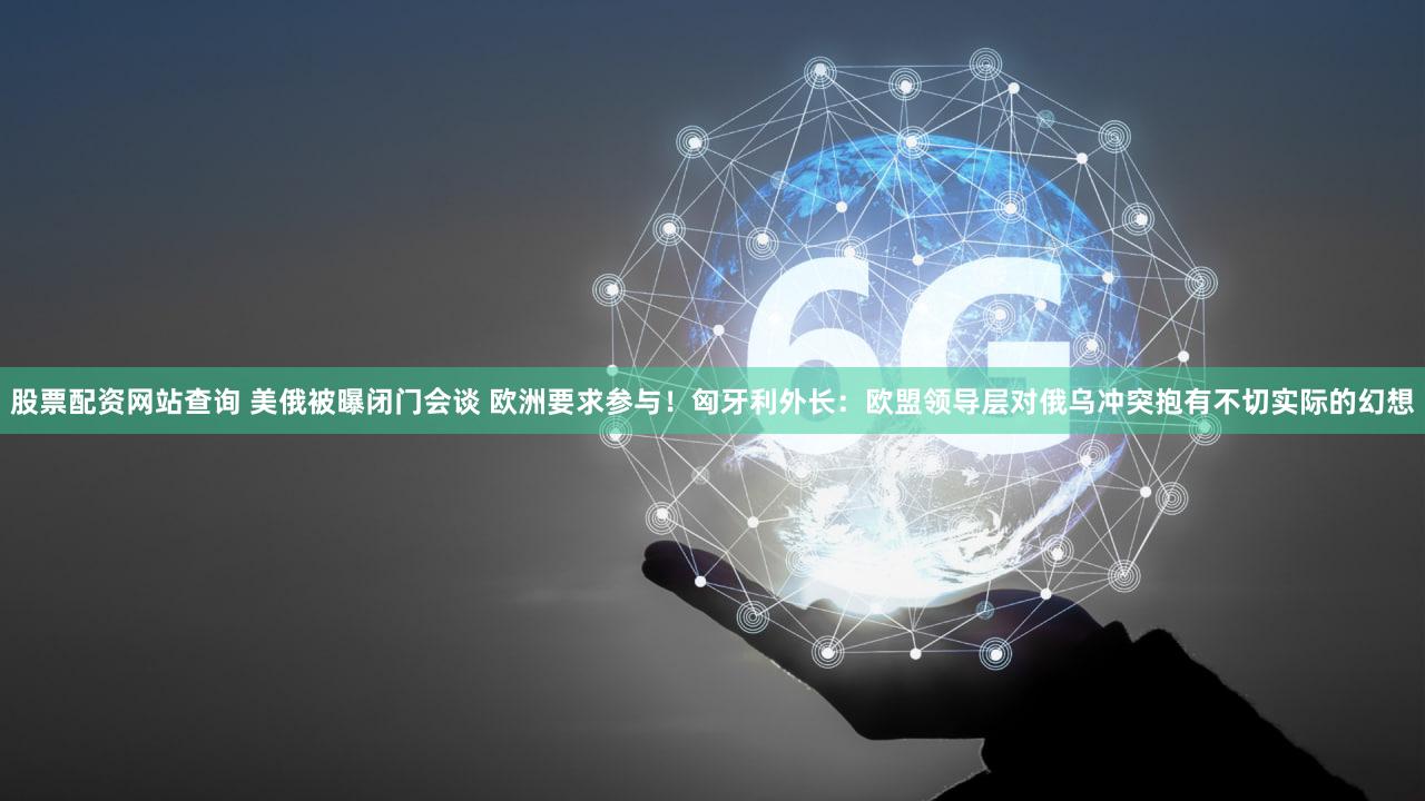 股票配资网站查询 美俄被曝闭门会谈 欧洲要求参与!匈牙利外长:欧盟领导层对俄乌冲突抱有不切实际的幻想