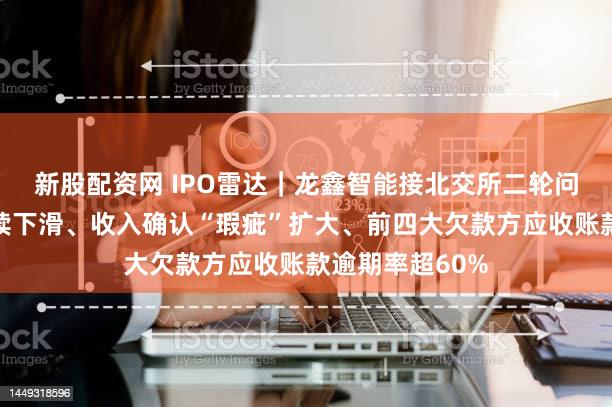 新股配资网 IPO雷达｜龙鑫智能接北交所二轮问询：毛利率持续下滑、收入确认“瑕疵”扩大、前四大欠款方应收账款逾期率超60%