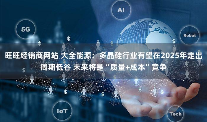 旺旺经销商网站 大全能源：多晶硅行业有望在2025年走出周期低谷 未来将是“质量+成本”竞争