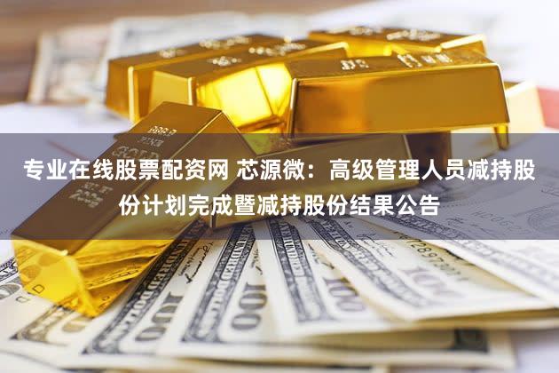 专业在线股票配资网 芯源微：高级管理人员减持股份计划完成暨减持股份结果公告