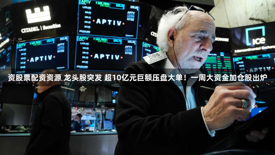 资股票配资资源 龙头股突发 超10亿元巨额压盘大单！一周大资金加仓股出炉