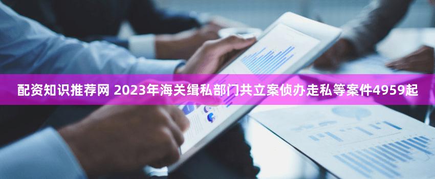 配资知识推荐网 2023年海关缉私部门共立案侦办走私等案件4959起