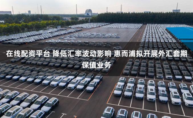 在线配资平台 降低汇率波动影响 惠而浦拟开展外汇套期保值业务