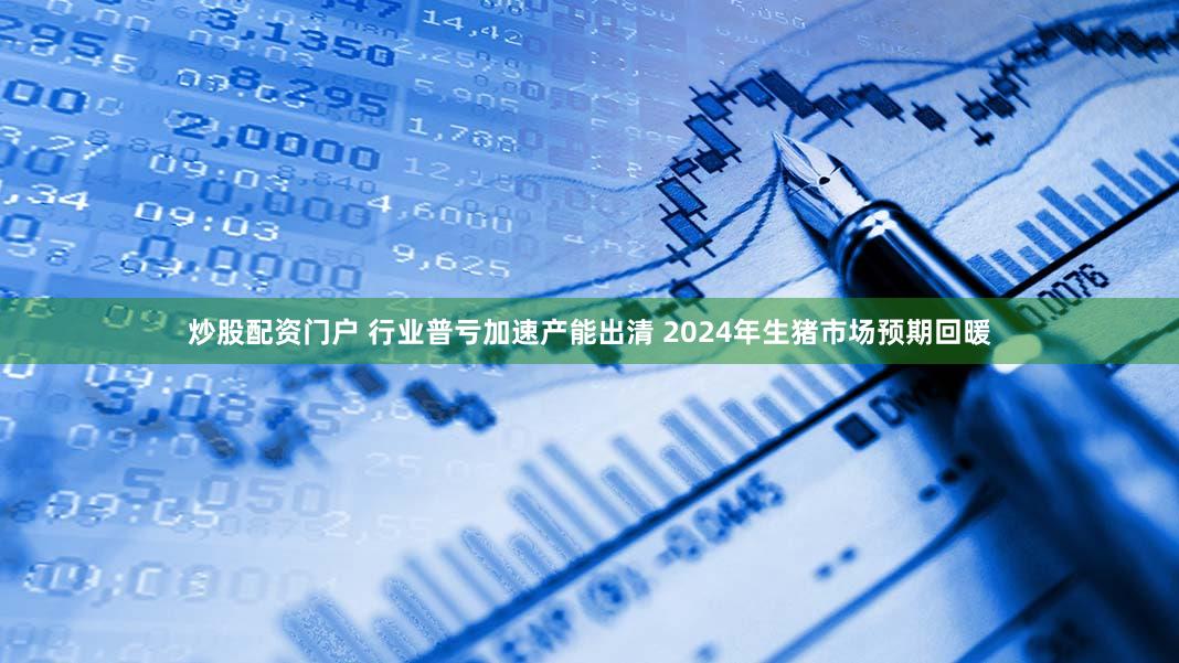 炒股配资门户 行业普亏加速产能出清 2024年生猪市场预期回暖
