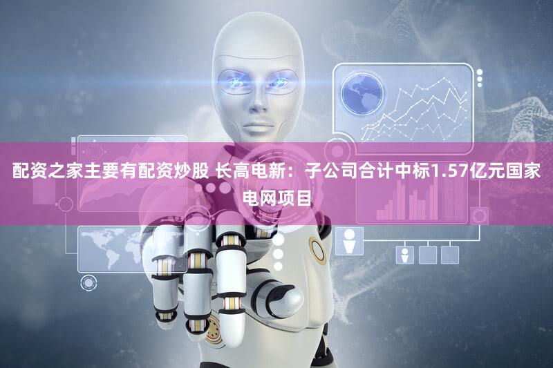 配资之家主要有配资炒股 长高电新：子公司合计中标1.57亿元国家电网项目