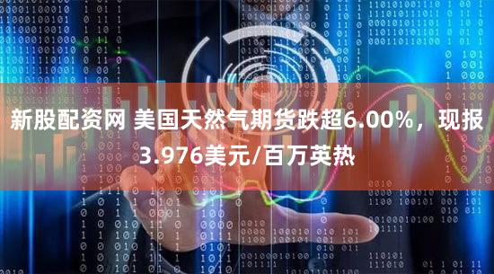 新股配资网 美国天然气期货跌超6.00%，现报3.976美元/百万英热