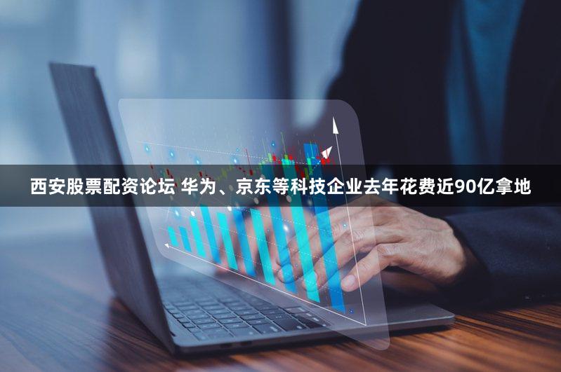 西安股票配资论坛 华为、京东等科技企业去年花费近90亿拿地