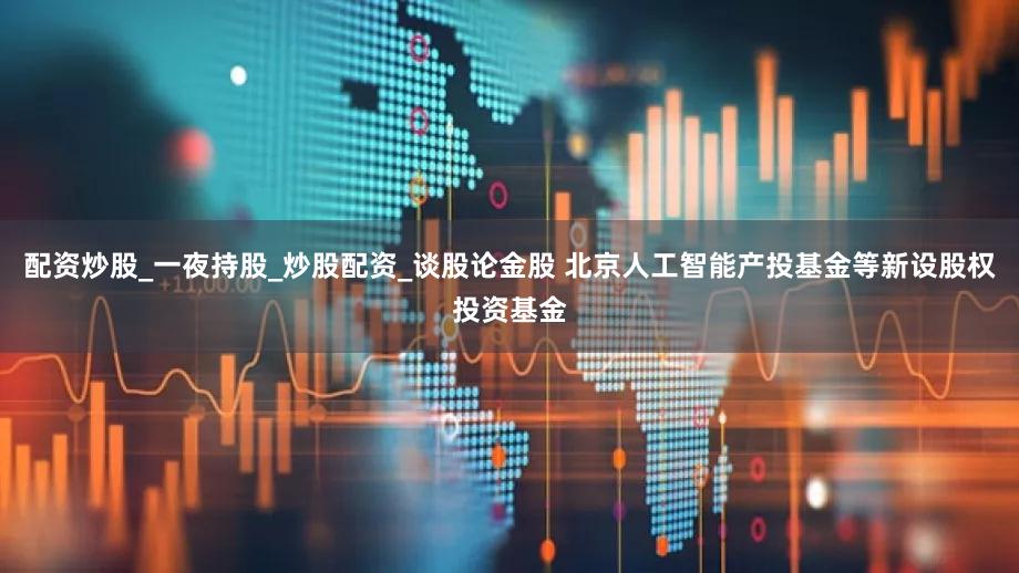 配资炒股_一夜持股_炒股配资_谈股论金股 北京人工智能产投基金等新设股权投资基金