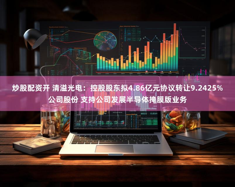 炒股配资开 清溢光电：控股股东拟4.86亿元协议转让9.2425%公司股份 支持公司发展半导体掩膜版业务